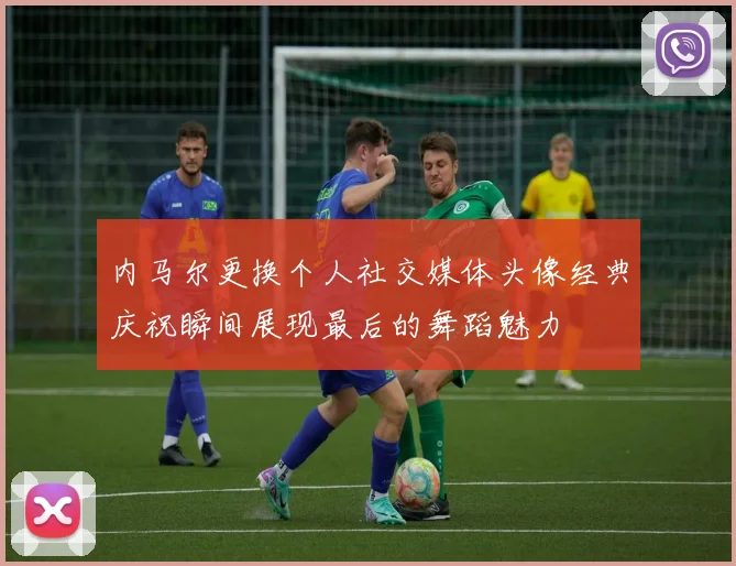 内马尔更换个人社交媒体头像经典庆祝瞬间展现最后的舞蹈魅力
