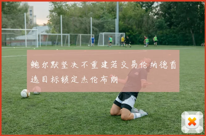 鲍尔默坚决不重建若交易伦纳德首选目标锁定杰伦布朗