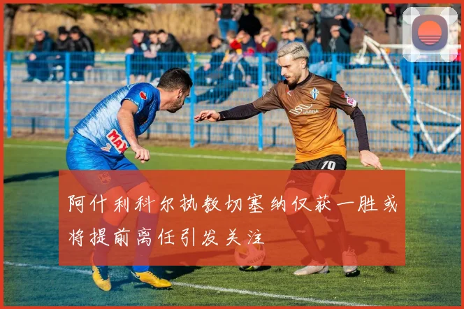 阿什利科尔执教切塞纳仅获一胜或将提前离任引发关注