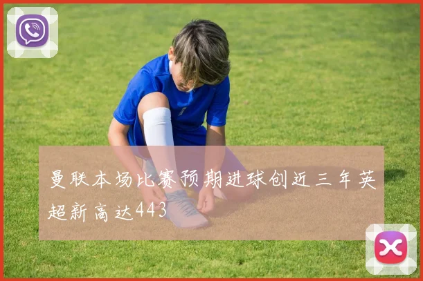 曼联本场比赛预期进球创近三年英超新高达443