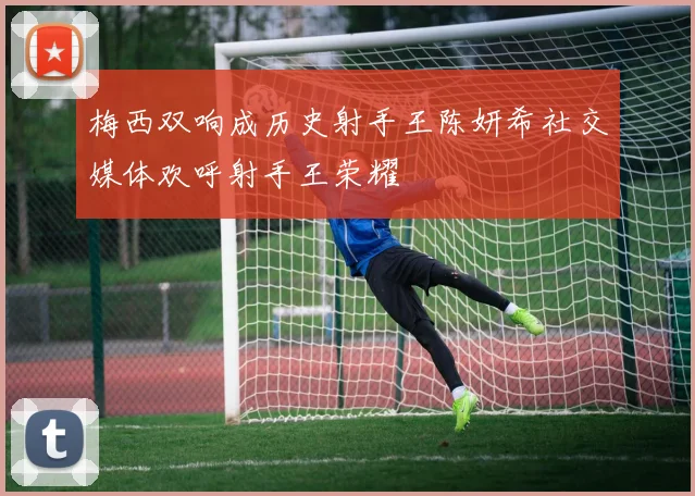 梅西双响成历史射手王陈妍希社交媒体欢呼射手王荣耀
