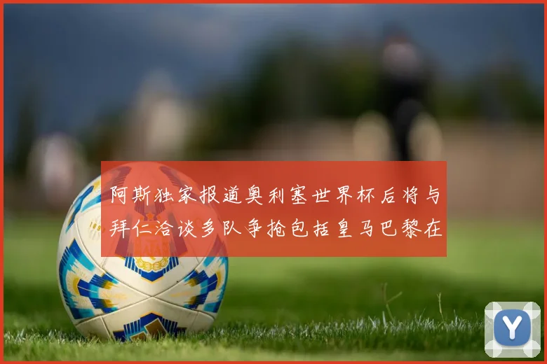 阿斯独家报道奥利塞世界杯后将与拜仁洽谈多队争抢包括皇马巴黎在内