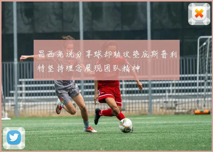 昌西老说分享球却助攻垫底斯普利特坚持理念展现团队精神