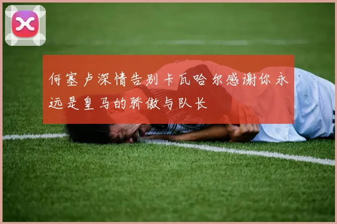 何塞卢深情告别卡瓦哈尔感谢你永远是皇马的骄傲与队长
