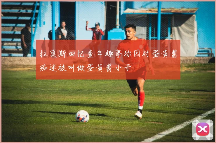 拉莫斯回忆童年趣事称因对蛋黄酱痴迷被叫做蛋黄酱小子